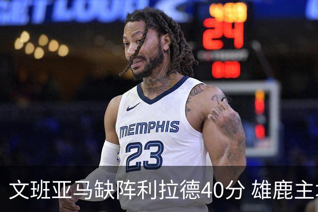 文班亚马缺阵利拉德40分 雄鹿主场战胜马刺
